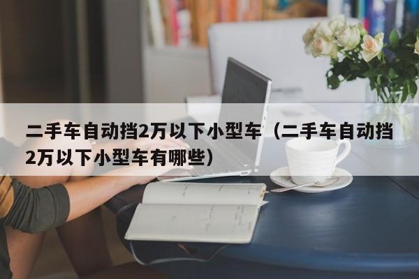 二手车自动挡2万以下小型车（二手车自动挡2万以下小型车有哪些）