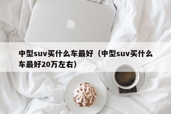 中型suv买什么车最好（中型suv买什么车最好20万左右）