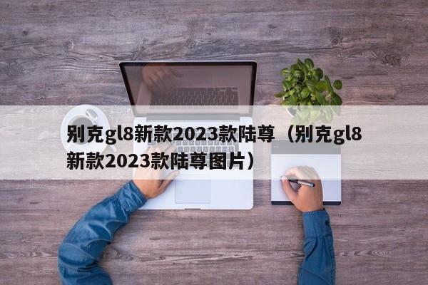 别克gl8新款2023款陆尊（别克gl8新款2023款陆尊图片）