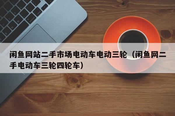 闲鱼网站二手市场电动车电动三轮（闲鱼网二手电动车三轮四轮车）