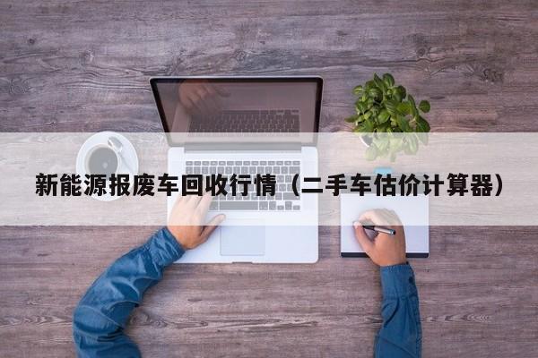 新能源报废车回收行情（二手车估价计算器）