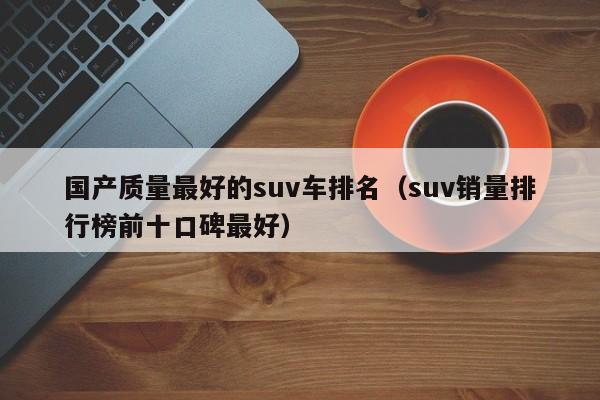 国产质量最好的suv车排名（suv销量排行榜前十口碑最好）