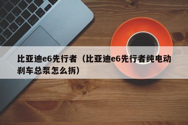 比亚迪e6先行者（比亚迪e6先行者纯电动刹车总泵怎么拆）