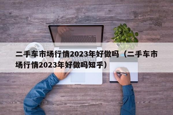 二手车市场行情2023年好做吗（二手车市场行情2023年好做吗知乎）