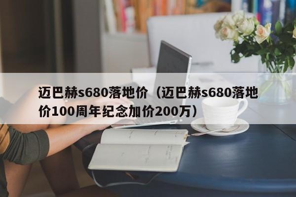 迈巴赫s680落地价（迈巴赫s680落地价100周年纪念加价200万）