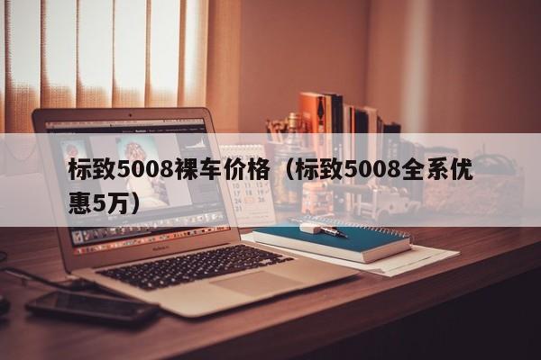 标致5008裸车价格（标致5008全系优惠5万）