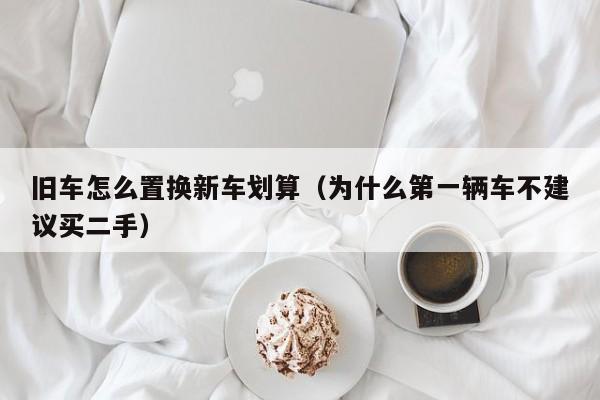 旧车怎么置换新车划算（为什么第一辆车不建议买二手）