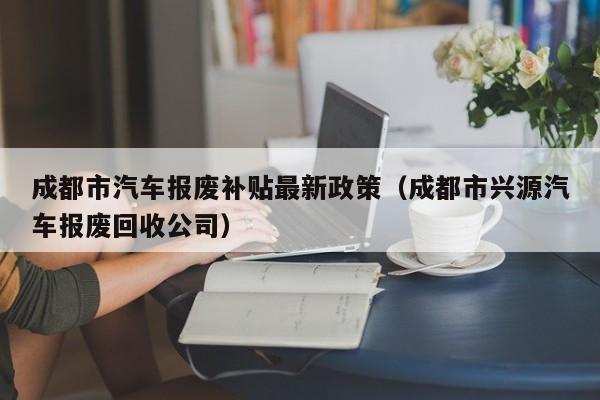 成都市汽车报废补贴最新政策（成都市兴源汽车报废回收公司）