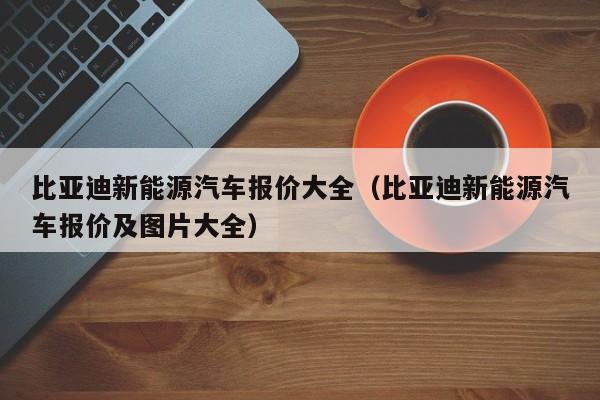 比亚迪新能源汽车报价大全（比亚迪新能源汽车报价及图片大全）