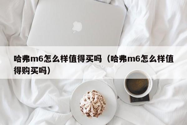 哈弗m6怎么样值得买吗（哈弗m6怎么样值得购买吗）