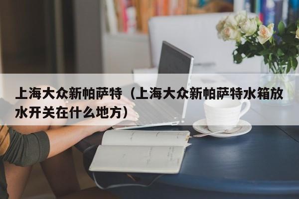 上海大众新帕萨特（上海大众新帕萨特水箱放水开关在什么地方）