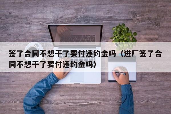 签了合同不想干了要付违约金吗（进厂签了合同不想干了要付违约金吗）