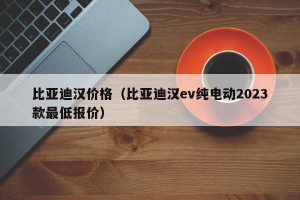 比亚迪汉价格（比亚迪汉ev纯电动2023款最低报价）