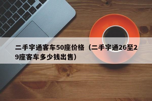 二手宇通客车50座价格（二手宇通26至29座客车多少钱出售）