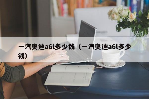 一汽奥迪a6l多少钱（一汽奥迪a6l多少钱）