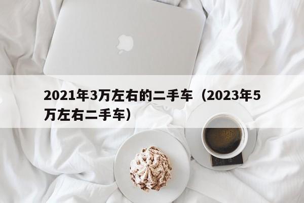 2021年3万左右的二手车（2023年5万左右二手车）