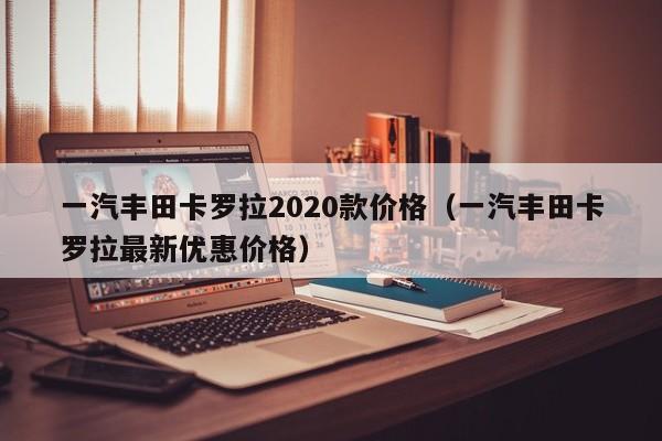 一汽丰田卡罗拉2020款价格（一汽丰田卡罗拉最新优惠价格）