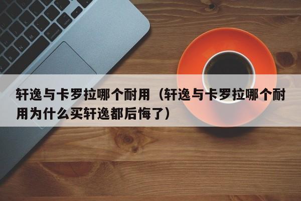 轩逸与卡罗拉哪个耐用（轩逸与卡罗拉哪个耐用为什么买轩逸都后悔了）