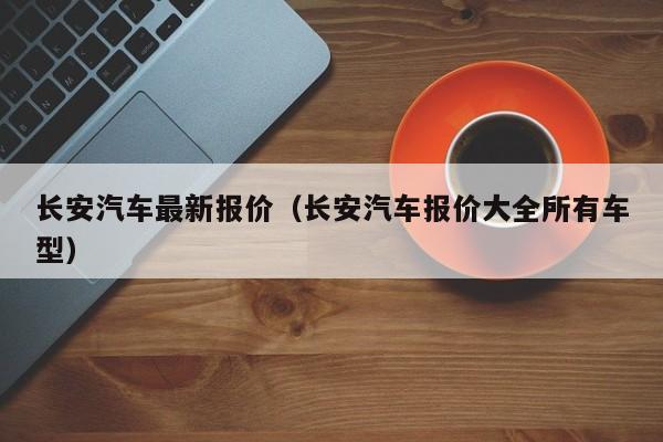 长安汽车最新报价（长安汽车报价大全所有车型）