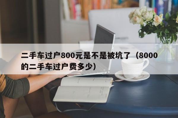 二手车过户800元是不是被坑了（8000的二手车过户费多少）