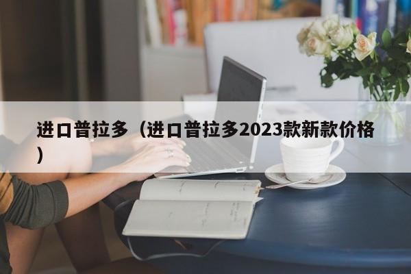 进口普拉多（进口普拉多2023款新款价格）