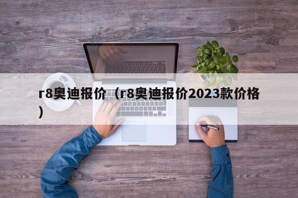 r8奥迪报价（r8奥迪报价2023款价格）