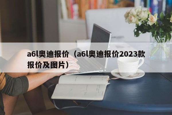 a6l奥迪报价（a6l奥迪报价2023款报价及图片）