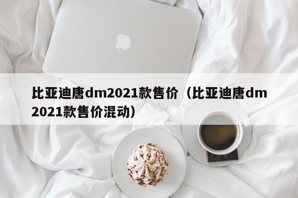 比亚迪唐dm2021款售价（比亚迪唐dm2021款售价混动）