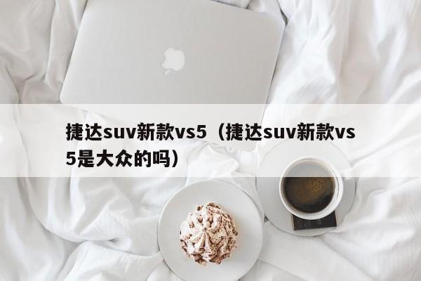 捷达suv新款vs5（捷达suv新款vs5是大众的吗）