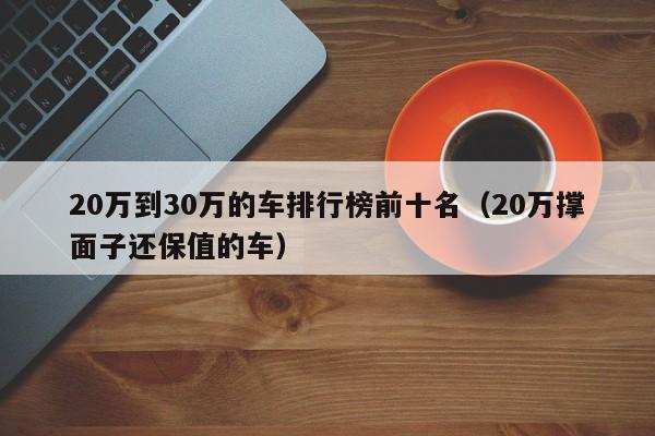 20万到30万的车排行榜前十名（20万撑面子还保值的车）