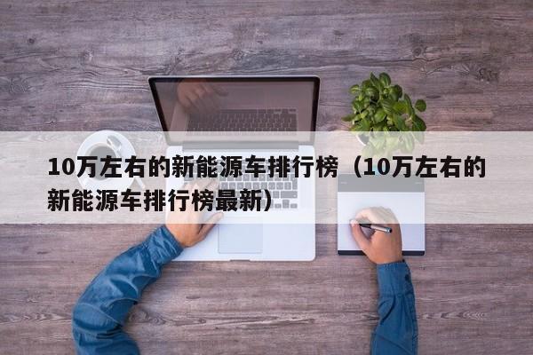 10万左右的新能源车排行榜（10万左右的新能源车排行榜最新）