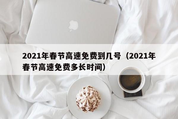 2021年春节高速免费到几号（2021年春节高速免费多长时间）