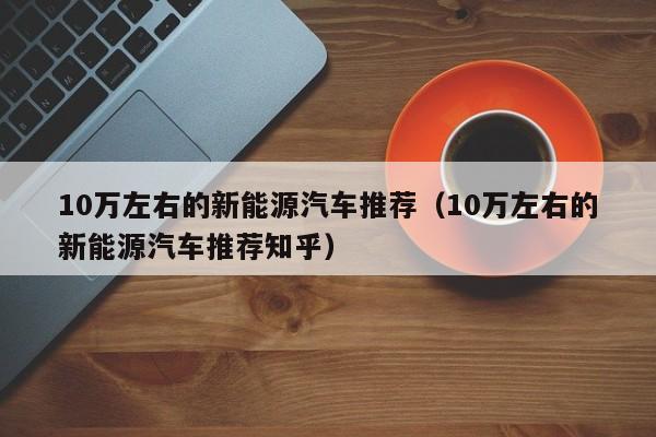 10万左右的新能源汽车推荐（10万左右的新能源汽车推荐知乎）