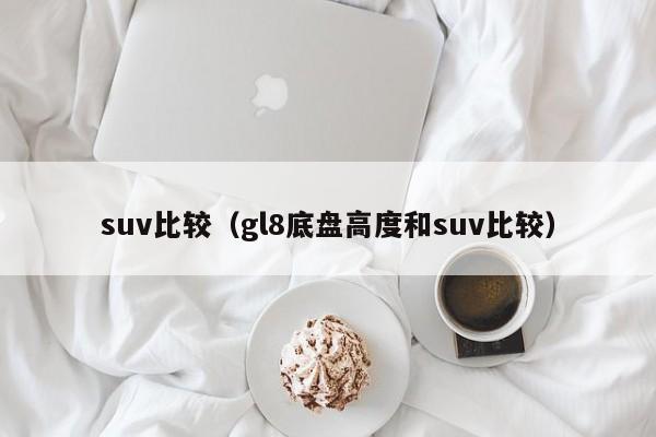 suv比较（gl8底盘高度和suv比较）