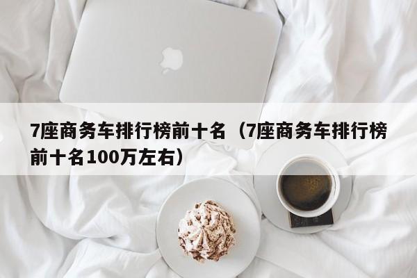 7座商务车排行榜前十名（7座商务车排行榜前十名100万左右）