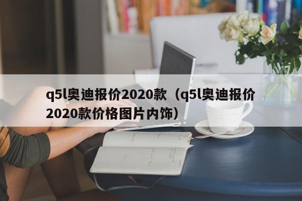 q5l奥迪报价2020款（q5l奥迪报价2020款价格图片内饰）