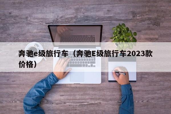 奔驰e级旅行车（奔驰E级旅行车2023款价格）