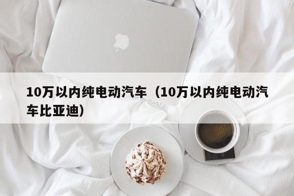 10万以内纯电动汽车（10万以内纯电动汽车比亚迪）