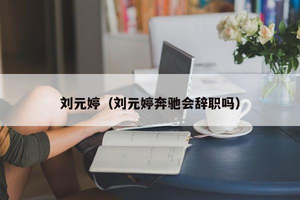 刘元婷（刘元婷奔驰会辞职吗）