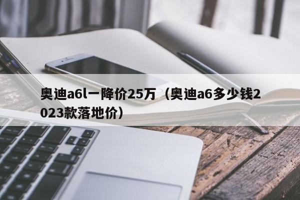 奥迪a6l一降价25万（奥迪a6多少钱2023款落地价）