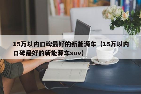 15万以内口碑最好的新能源车（15万以内口碑最好的新能源车suv）