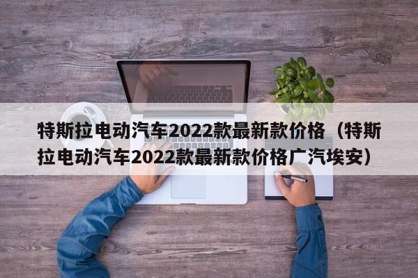 特斯拉电动汽车2022款最新款价格（特斯拉电动汽车2022款最新款价格广汽埃安）