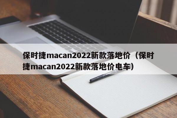 保时捷macan2022新款落地价（保时捷macan2022新款落地价电车）