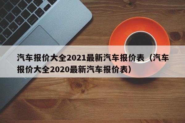 汽车报价大全2021最新汽车报价表（汽车报价大全2020最新汽车报价表）