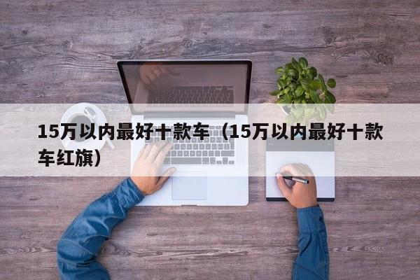 15万以内最好十款车（15万以内最好十款车红旗）