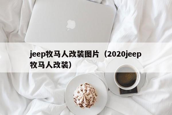 jeep牧马人改装图片（2020jeep牧马人改装）