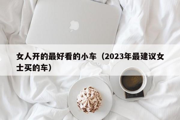 女人开的最好看的小车（2023年最建议女士买的车）