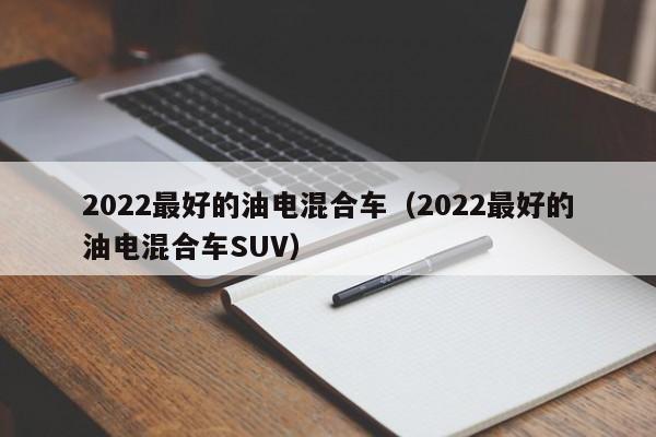 2022最好的油电混合车（2022最好的油电混合车SUV）