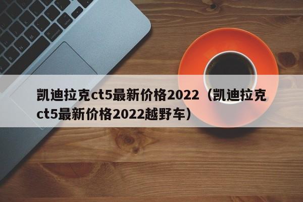 凯迪拉克ct5最新价格2022（凯迪拉克ct5最新价格2022越野车）