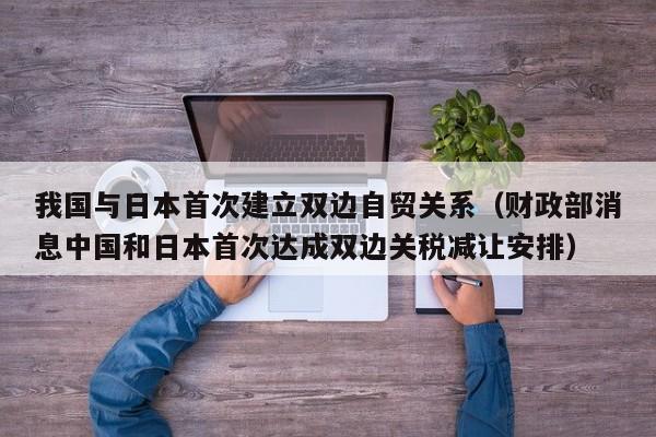 我国与日本首次建立双边自贸关系（财政部消息中国和日本首次达成双边关税减让安排）